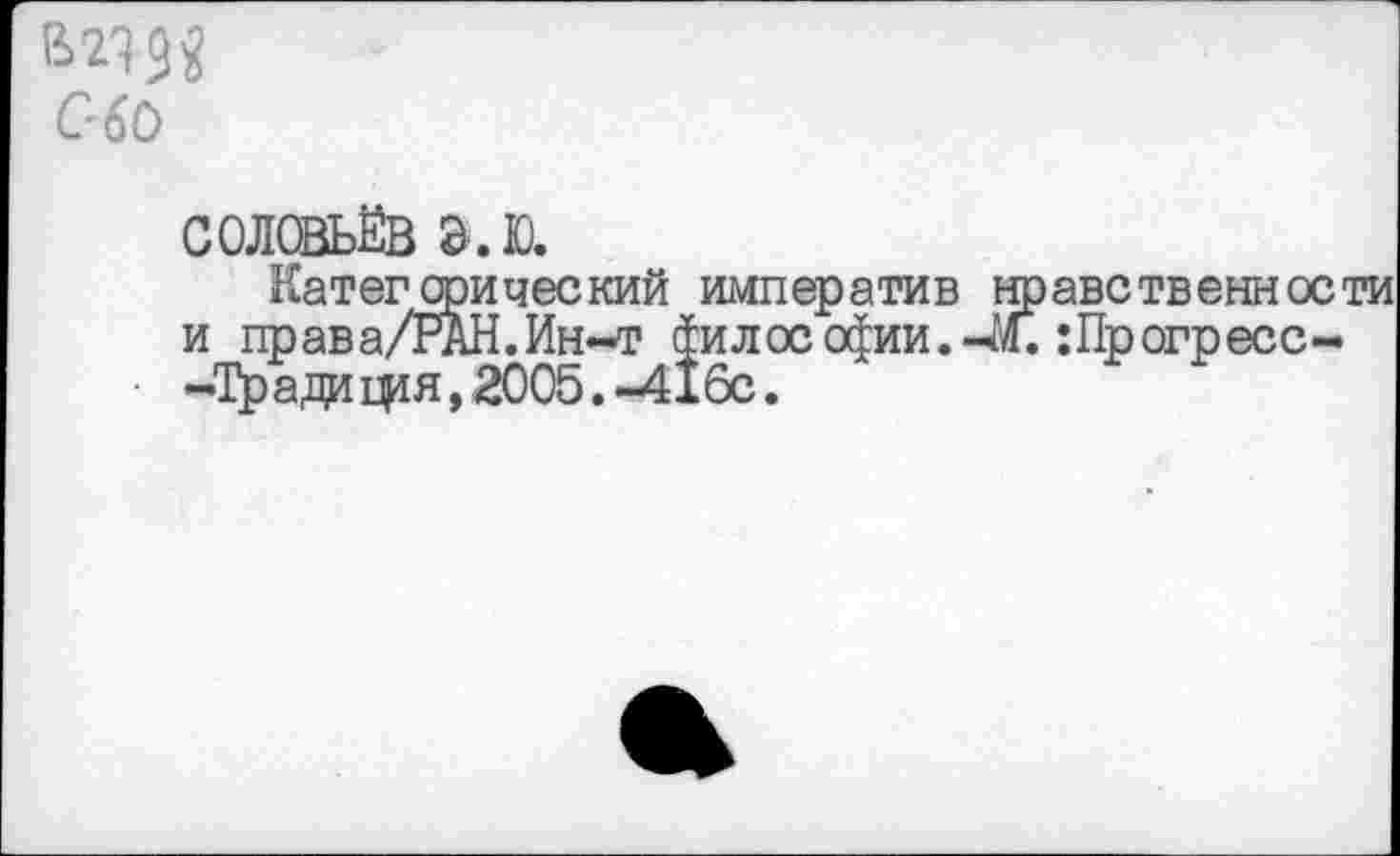 ﻿ад а С-60
СОЛОВЬЁВ Э.Ю.
Категорический императив нравственности и права/РАН.Ин-т философии.-М. :Прогресс--Тради фя, 2005. -416с.